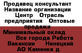 Продавец-консультант › Название организации ­ Центр › Отрасль предприятия ­ Оптовые продажи › Минимальный оклад ­ 20 000 - Все города Работа » Вакансии   . Ненецкий АО,Каменка д.